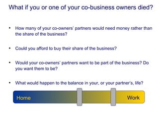 What if you or one of your co-business owners died? How many of your co-owners’ partners would need money rather than the share of the business? Could you afford to buy their share of the business? Would your co-owners’ partners want to be part of the business? Do you want them to be? What would happen to the balance in your, or your partner’s, life? Work Home 