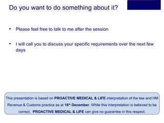 Do you want to do something about it? Please feel free to talk to me after the session I will call you to discuss your specific requirements over the next few days This presentation is based on  PROACTIVE MEDICAL & LIFE  interpretation of the law and HM Revenue & Customs practice as at  16 th  December . While this interpretation is believed to be correct,  PROACTIVE MEDICAL & LIFE  can give no guarantee in this respect. 
