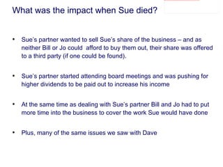 What was the impact when Sue died? Sue’s partner wanted to sell Sue’s share of the business – and as neither Bill or Jo could  afford to buy them out, their share was offered to a third party (if one could be found). Sue’s partner started attending board meetings and was pushing for higher dividends to be paid out to increase his income At the same time as dealing with Sue’s partner Bill and Jo had to put more time into the business to cover the work Sue would have done Plus, many of the same issues we saw with Dave 