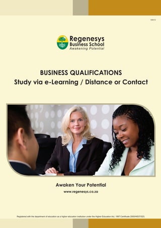 V05/13
BUSINESS QUALIFICATIONS
Study via e-Learning / Distance or Contact
Awaken Your Potential
www.regenesys.co.za
Registered with the department of education as a higher education institution under the Higher Education Act, 1997:Certificate 2000/HE07/023.
 