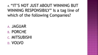 4. “IT’S NOT JUST ABOUT WINNING BUT
WINNING RESPONSIBILY” Is a tag line of
which of the following Companies?
A. JAGUAR
B. PORCHE
C. MITSUBISHI
D. VOLVO
 