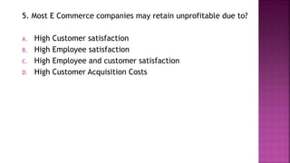 5. Most E Commerce companies may retain unprofitable due to?
A. High Customer satisfaction
B. High Employee satisfaction
C. High Employee and customer satisfaction
D. High Customer Acquisition Costs
 