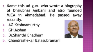 1. Name this ad guru who wrote a biography
of Dhirubhai Ambani and also founded
MICA in Ahmedabad. He passed away
recently.
A. AG Krishnamurthy
B. GH.Mohan
C. Dr.Shanthi Bhadhurr
D. Chandrashekar Balasubramani
 