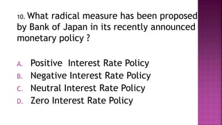 10. What radical measure has been proposed
by Bank of Japan in its recently announced
monetary policy ?
A. Positive Interest Rate Policy
B. Negative Interest Rate Policy
C. Neutral Interest Rate Policy
D. Zero Interest Rate Policy
 