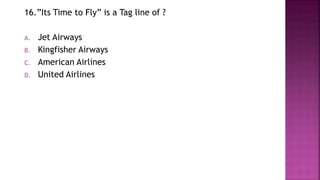 16.”Its Time to Fly” is a Tag line of ?
A. Jet Airways
B. Kingfisher Airways
C. American Airlines
D. United Airlines
 
