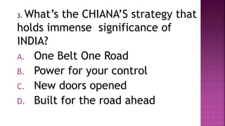 3. What’s the CHIANA’S strategy that
holds immense significance of
INDIA?
A. One Belt One Road
B. Power for your control
C. New doors opened
D. Built for the road ahead
 