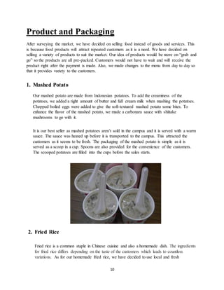 10
Product and Packaging
After surveying the market, we have decided on selling food instead of goods and services. This
is because food products will attract repeated customers as it is a need. We have decided on
selling a variety of products to suit the market. Our idea of products would be more on “grab and
go” so the products are all pre-packed. Customers would not have to wait and will receive the
product right after the payment is made. Also, we made changes to the menu from day to day so
that it provides variety to the customers.
1. Mashed Potato
Our mashed potato are made from Indonesian potatoes. To add the creaminess of the
potatoes, we added a right amount of butter and full cream milk when mashing the potatoes.
Chopped boiled eggs were added to give the soft-textured mashed potato some bites. To
enhance the flavor of the mashed potato, we made a carbonara sauce with shiitake
mushrooms to go with it.
It is our best seller as mashed potatoes aren’t sold in the campus and it is served with a warm
sauce. The sauce was heated up before it is transported to the campus. This attracted the
customers as it seems to be fresh. The packaging of the mashed potato is simple as it is
served as a scoop in a cup. Spoons are also provided for the convenience of the customers.
The scooped potatoes are filled into the cups before the sales starts.
2. Fried Rice
Fried rice is a common staple in Chinese cuisine and also a homemade dish. The ingredients
for fried rice differs depending on the taste of the customers which leads to countless
variations. As for our homemade fried rice, we have decided to use local and fresh
 