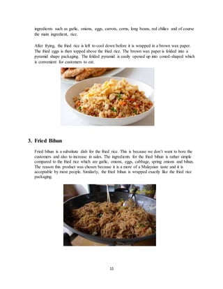 11
ingredients such as garlic, onions, eggs, carrots, corns, long beans, red chilies and of course
the main ingredient, rice.
After frying, the fried rice is left to cool down before it is wrapped in a brown wax paper.
The fried eggs is then topped above the fried rice. The brown wax paper is folded into a
pyramid shape packaging. The folded pyramid is easily opened up into coned-shaped which
is convenient for customers to eat.
3. Fried Bihun
Fried bihun is a substitute dish for the fried rice. This is because we don’t want to bore the
customers and also to increase in sales. The ingredients for the fried bihun is rather simple
compared to the fried rice which are garlic, onions, eggs, cabbage, spring onions and bihun.
The reason this product was chosen because it is a more of a Malaysian taste and it is
acceptable by most people. Similarly, the fried bihun is wrapped exactly like the fried rice
packaging.
 