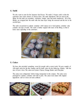 12
4. Sushi
We also want to cater for the Japanese food lovers. We made 3-4 types sushi so that the
customers have more choices to choose from. The main ingredients that are used as the
filling for the sushi are cucumber, crabsticks, brinjal, tuna and enoki mushroom. All of the
fillings are wrapped into the sushi with the outer layer being the seaweed and the rice in the
second layer.
The sushi are packed in a plastic container with 6 pieces in it. Each plastic container only
contains one type of sushi. The sushi is further topped with more of the filling so that it
looks more appealing to the customers.
5. Cakes
We have also provided something sweet for people with a sweet tooth. We got a supply of
100 small cakes for the first Sunday and 96 small cakes for the following Sunday with the
size of 4cm x 4cm. The cakes are Lemon Cheese, Orange Raisin and Chocolate.
The cakes were refrigerated before being transported to the campus. The cakes were
packaged in a plastic container and sold in pairs. The cakes were made with original
ingredients and so it does not taste artificial.
 