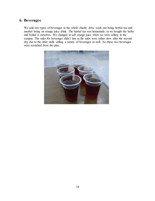 13
6. Beverages
We sold two types of beverages in the whole charity drive week one being herbal tea and
another being an orange juice drink. The herbal tea was homemade as we bought the herbs
and boiled it ourselves. We changed to sell orange juice when we were selling in the
campus. The sales for beverages didn’t last as the sales were rather slow after the second
day due to the other stalls selling a variety of beverages as well. So, these two beverages
were scratched from the plan.
 