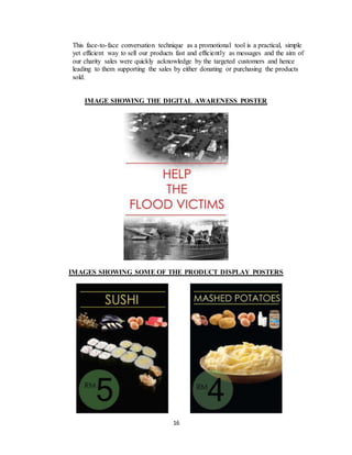 16
This face-to-face conversation technique as a promotional tool is a practical, simple
yet efficient way to sell our products fast and efficiently as messages and the aim of
our charity sales were quickly acknowledge by the targeted customers and hence
leading to them supporting the sales by either donating or purchasing the products
sold.
IMAGE SHOWING THE DIGITAL AWARENESS POSTER
IMAGES SHOWING SOME OF THE PRODUCT DISPLAY POSTERS
 