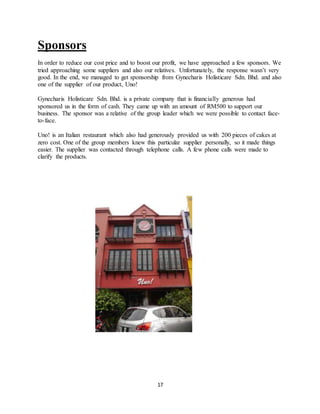 17
Sponsors
In order to reduce our cost price and to boost our profit, we have approached a few sponsors. We
tried approaching some suppliers and also our relatives. Unfortunately, the response wasn’t very
good. In the end, we managed to get sponsorship from Gynecharis Holisticare Sdn. Bhd. and also
one of the supplier of our product, Uno!
Gynecharis Holisticare Sdn. Bhd. is a private company that is financially generous had
sponsored us in the form of cash. They came up with an amount of RM500 to support our
business. The sponsor was a relative of the group leader which we were possible to contact face-
to-face.
Uno! is an Italian restaurant which also had generously provided us with 200 pieces of cakes at
zero cost. One of the group members knew this particular supplier personally, so it made things
easier. The supplier was contacted through telephone calls. A few phone calls were made to
clarify the products.
 