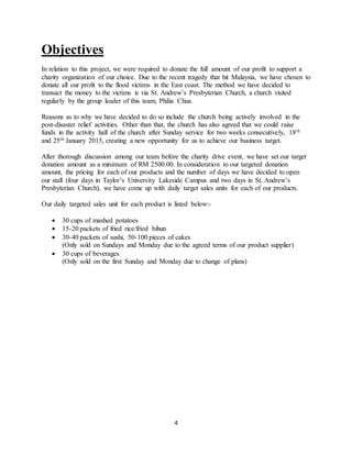 4
Objectives
In relation to this project, we were required to donate the full amount of our profit to support a
charity organization of our choice. Due to the recent tragedy that hit Malaysia, we have chosen to
donate all our profit to the flood victims in the East coast. The method we have decided to
transact the money to the victims is via St. Andrew’s Presbyterian Church, a church visited
regularly by the group leader of this team, Philia Chua.
Reasons as to why we have decided to do so include the church being actively involved in the
post-disaster relief activities. Other than that, the church has also agreed that we could raise
funds in the activity hall of the church after Sunday service for two weeks consecutively, 18th
and 25th January 2015, creating a new opportunity for us to achieve our business target.
After thorough discussion among our team before the charity drive event, we have set our target
donation amount as a minimum of RM 2500.00. In consideration to our targeted donation
amount, the pricing for each of our products and the number of days we have decided to open
our stall (four days in Taylor’s University Lakeside Campus and two days in St. Andrew’s
Presbyterian Church), we have come up with daily target sales units for each of our products.
Our daily targeted sales unit for each product is listed below:-
 30 cups of mashed potatoes
 15-20 packets of fried rice/fried bihun
 30-40 packets of sushi, 50-100 pieces of cakes
(Only sold on Sundays and Monday due to the agreed terms of our product supplier)
 30 cups of beverages
(Only sold on the first Sunday and Monday due to change of plans)
 