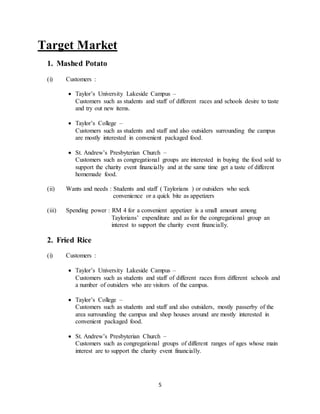 5
Target Market
1. Mashed Potato
(i) Customers :
 Taylor’s University Lakeside Campus –
Customers such as students and staff of different races and schools desire to taste
and try out new items.
 Taylor’s College –
Customers such as students and staff and also outsiders surrounding the campus
are mostly interested in convenient packaged food.
 St. Andrew’s Presbyterian Church –
Customers such as congregational groups are interested in buying the food sold to
support the charity event financially and at the same time get a taste of different
homemade food.
(ii) Wants and needs : Students and staff ( Taylorians ) or outsiders who seek
convenience or a quick bite as appetizers
(iii) Spending power : RM 4 for a convenient appetizer is a small amount among
Taylorians’ expenditure and as for the congregational group an
interest to support the charity event financially.
2. Fried Rice
(i) Customers :
 Taylor’s University Lakeside Campus –
Customers such as students and staff of different races from different schools and
a number of outsiders who are visitors of the campus.
 Taylor’s College –
Customers such as students and staff and also outsiders, mostly passerby of the
area surrounding the campus and shop houses around are mostly interested in
convenient packaged food.
 St. Andrew’s Presbyterian Church –
Customers such as congregational groups of different ranges of ages whose main
interest are to support the charity event financially.
 