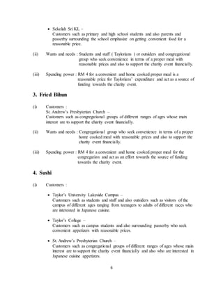 6
 Sekolah Sri KL –
Customers such as primary and high school students and also parents and
passerby surrounding the school emphasize on getting convenient food for a
reasonable price.
(ii) Wants and needs : Students and staff ( Taylorians ) or outsiders and congregational
group who seek convenience in terms of a proper meal with
reasonable prices and also to support the charity event financially.
(iii) Spending power : RM 4 for a convenient and home cooked proper meal is a
reasonable price for Taylorians’ expenditure and act as a source of
funding towards the charity event.
3. Fried Bihun
(i) Customers :
St. Andrew’s Presbyterian Church –
Customers such as congregational groups of different ranges of ages whose main
interest are to support the charity event financially.
(ii) Wants and needs : Congregational group who seek convenience in terms of a proper
home cooked meal with reasonable prices and also to support the
charity event financially.
(iii) Spending power : RM 4 for a convenient and home cooked proper meal for the
congregation and act as an effort towards the source of funding
towards the charity event.
4. Sushi
(i) Customers :
 Taylor’s University Lakeside Campus –
Customers such as students and staff and also outsiders such as visitors of the
campus of different ages ranging from teenagers to adults of different races who
are interested in Japanese cuisine.
 Taylor’s College –
Customers such as campus students and also surrounding passerby who seek
convenient appetizers with reasonable prices.
 St. Andrew’s Presbyterian Church –
Customers such as congregational groups of different ranges of ages whose main
interest are to support the charity event financially and also who are interested in
Japanese cuisine appetizers.
 