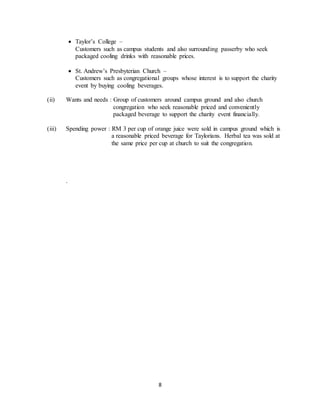 8
 Taylor’s College –
Customers such as campus students and also surrounding passerby who seek
packaged cooling drinks with reasonable prices.
 St. Andrew’s Presbyterian Church –
Customers such as congregational groups whose interest is to support the charity
event by buying cooling beverages.
(ii) Wants and needs : Group of customers around campus ground and also church
congregation who seek reasonable priced and conveniently
packaged beverage to support the charity event financially.
(iii) Spending power : RM 3 per cup of orange juice were sold in campus ground which is
a reasonable priced beverage for Taylorians. Herbal tea was sold at
the same price per cup at church to suit the congregation.
.
 