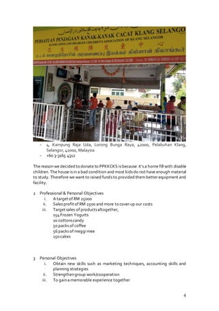 4
- 4, Kampung Raja Uda, Lorong Bunga Raya, 42000, Pelabuhan Klang,
Selangor, 42000, Malaysia
- +60 3-3165 4312
The reason we decided to donate to PPKKCKS is because it’s a home fill with disable
children. The house is in a bad condition and most kids do not have enough material
to study. Therefore we want to raised funds to provided them better equipment and
facility.
2 Professional & Personal Objectives
i. A target of RM 25000
ii. Sales profit of RM 2500 and more to cover up our costs
iii. Target sales of productsaltogether,
154 Frozen Yogurts
10 cottonscandy
50 packs of coffee
56 packs of meggimee
150 cakes
3 Personal Objectives
i. Obtain new skills such as marketing techniques, accounting skills and
planning strategies
ii. Strengthengroup work/cooperation
iii. To gaina memorable experience together
 