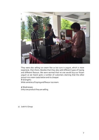 7
They were also selling ice cream like us but ours is yogurt, which is more
expensive, then theirs. Besides that they also sold different types of toping
and different flavours. We were worried that no one would buy our frozen
yogurt as we heard quite a number of customers claiming that the other
group’sice cream taste betterand its cheaper
● Strengths:
Wide varieties of toping andflavour icecream.
● Weaknesses:
Only one product theyare selling
2) Justin’s Group
 