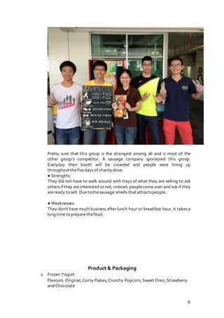 8
Pretty sure that this group is the strongest among all and is most of the
other group’s competitor. A sausage company sponsored this group.
Everyday their booth will be crowded and people were lining up
throughout thefivedays of charity drive.
● Strengths:
They did not have to walk around with trays of what they are selling to ask
others if they are interested or not, instead, people come over and ask if they
are ready to sell. Due to thesausage smells that attractspeople.
● Weaknesses:
They don’t have much business after lunch hour or breakfast hour. it takes a
long time to prepare thefood.
Product & Packaging
1. Frozen Yogurt
Flavours: Original, Corny Flakes, Crunchy Popcorn, Sweet Oreo, Strawberry
and Chocolate
 