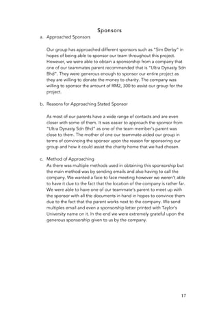   17	
  
Sponsors
a. Approached Sponsors
Our group has approached different sponsors such as “Sim Derby” in
hopes of being able to sponsor our team throughout this project.
However, we were able to obtain a sponsorship from a company that
one of our teammates parent recommended that is “Ultra Dynasty Sdn
Bhd”. They were generous enough to sponsor our entire project as
they are willing to donate the money to charity. The company was
willing to sponsor the amount of RM2, 300 to assist our group for the
project.
b. Reasons for Approaching Stated Sponsor
As most of our parents have a wide range of contacts and are even
closer with some of them. It was easier to approach the sponsor from
“Ultra Dynasty Sdn Bhd” as one of the team member’s parent was
close to them. The mother of one our teammate aided our group in
terms of convincing the sponsor upon the reason for sponsoring our
group and how it could assist the charity home that we had chosen.
c. Method of Approaching
As there was multiple methods used in obtaining this sponsorship but
the main method was by sending emails and also having to call the
company. We wanted a face to face meeting however we weren’t able
to have it due to the fact that the location of the company is rather far.
We were able to have one of our teammate’s parent to meet up with
the sponsor with all the documents in hand in hopes to convince them
due to the fact that the parent works next to the company. We send
multiples email and even a sponsorship letter printed with Taylor’s
University name on it. In the end we were extremely grateful upon the
generous sponsorship given to us by the company.
 