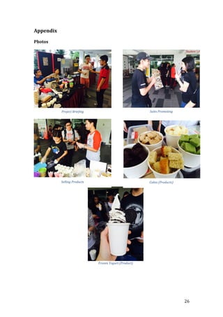   26	
  
Appendix	
  
	
  
Photos	
  	
  
	
  
	
  
	
  
	
  
	
  
	
  
	
  
	
  
	
  
	
  
	
  
	
  
	
  
	
  
	
  
	
  
	
  
	
  
	
  
	
  
Project	
  Briefing	
   Sales	
  Promoting	
  
Selling	
  Products	
   Cakes	
  (Products)	
  
Frozen	
  Yogurt	
  (Product)	
  
 