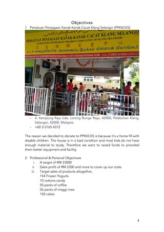   4	
  
Objectives
1 Persatuan Penjagaan Kanak-Kanak Cacat Klang Selangor (PPKKCKS)
	
  
-­‐ 4, Kampung Raja Uda, Lorong Bunga Raya, 42000, Pelabuhan Klang,
Selangor, 42000, Malaysia
-­‐ +60 3-3165 4312
The reason we decided to donate to PPKKCKS is because	
  it’s a home fill with
disable children. The house is in a bad condition and most kids do not have
enough material to study. Therefore we want to raised funds to provided
them better equipment and facility.	
  
	
  	
  
2 Professional & Personal Objectives
i. A target of RM 23000
ii. Sales profit of RM 2300 and more to cover up our costs
iii. Target sales of products altogether,
154 Frozen Yogurts
10 cottons candy
50 packs of coffee
56 packs of meggi mee
150 cakes
 