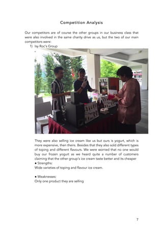   7	
  
Competition Analysis
Our competitors are of course the other groups in our business class that
were also involved in the same charity drive as us, but the two of our main
competitors were:
1) Isy Roc’s Group
They were also selling ice cream like us but ours is yogurt, which is
more expensive, then theirs. Besides that they also sold different types
of toping and different flavours. We were worried that no one would
buy our frozen yogurt as we heard quite a number of customers
claiming that the other group’s ice cream taste better and its cheaper
● Strengths:
Wide varieties of toping and flavour ice cream.
● Weaknesses:
Only one product they are selling
 