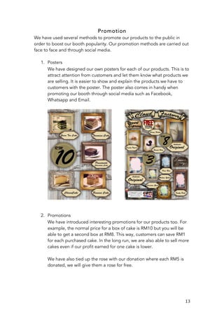   13	
  
Promotion
We have used several methods to promote our products to the public in
order to boost our booth popularity. Our promotion methods are carried out
face to face and through social media.
1. Posters
We have designed our own posters for each of our products. This is to
attract attention from customers and let them know what products we
are selling. It is easier to show and explain the products we have to
customers with the poster. The poster also comes in handy when
promoting our booth through social media such as Facebook,
Whatsapp and Email.
2. Promotions
We have introduced interesting promotions for our products too. For
example, the normal price for a box of cake is RM10 but you will be
able to get a second box at RM8. This way, customers can save RM1
for each purchased cake. In the long run, we are also able to sell more
cakes even if our profit earned for one cake is lower.
We have also tied up the rose with our donation where each RM5 is
donated, we will give them a rose for free.
 