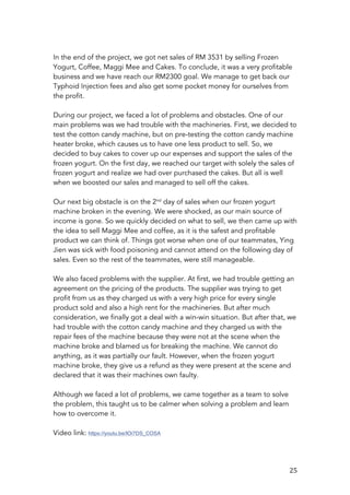   25	
  
In the end of the project, we got net sales of RM 3531 by selling Frozen
Yogurt, Coffee, Maggi Mee and Cakes. To conclude, it was a very profitable
business and we have reach our RM2300 goal. We manage to get back our
Typhoid Injection fees and also get some pocket money for ourselves from
the profit.
During our project, we faced a lot of problems and obstacles. One of our
main problems was we had trouble with the machineries. First, we decided to
test the cotton candy machine, but on pre-testing the cotton candy machine
heater broke, which causes us to have one less product to sell. So, we
decided to buy cakes to cover up our expenses and support the sales of the
frozen yogurt. On the first day, we reached our target with solely the sales of
frozen yogurt and realize we had over purchased the cakes. But all is well
when we boosted our sales and managed to sell off the cakes.
Our next big obstacle is on the 2nd
day of sales when our frozen yogurt
machine broken in the evening. We were shocked, as our main source of
income is gone. So we quickly decided on what to sell, we then came up with
the idea to sell Maggi Mee and coffee, as it is the safest and profitable
product we can think of. Things got worse when one of our teammates, Ying
Jien was sick with food poisoning and cannot attend on the following day of
sales. Even so the rest of the teammates, were still manageable.
We also faced problems with the supplier. At first, we had trouble getting an
agreement on the pricing of the products. The supplier was trying to get
profit from us as they charged us with a very high price for every single
product sold and also a high rent for the machineries. But after much
consideration, we finally got a deal with a win-win situation. But after that, we
had trouble with the cotton candy machine and they charged us with the
repair fees of the machine because they were not at the scene when the
machine broke and blamed us for breaking the machine. We cannot do
anything, as it was partially our fault. However, when the frozen yogurt
machine broke, they give us a refund as they were present at the scene and
declared that it was their machines own faulty.
Although we faced a lot of problems, we came together as a team to solve
the problem, this taught us to be calmer when solving a problem and learn
how to overcome it.
Video link: https://youtu.be/IOi7DS_COSA	
  
	
  
 