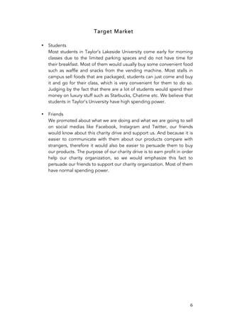   6	
  
Target Market
• Students
Most students in Taylor’s Lakeside University come early for morning
classes due to the limited parking spaces and do not have time for
their breakfast. Most of them would usually buy some convenient food
such as waffle and snacks from the vending machine. Most stalls in
campus sell foods that are packaged, students can just come and buy
it and go for their class, which is very convenient for them to do so.
Judging by the fact that there are a lot of students would spend their
money on luxury stuff such as Starbucks, Chatime etc. We believe that
students in Taylor’s University have high spending power.
• Friends
We promoted about what we are doing and what we are going to sell
on social medias like Facebook, Instagram and Twitter, our friends
would know about this charity drive and support us. And because it is
easier to communicate with them about our products compare with
strangers, therefore it would also be easier to persuade them to buy
our products. The purpose of our charity drive is to earn profit in order
help our charity organization, so we would emphasize this fact to
persuade our friends to support our charity organization. Most of them
have normal spending power.
	
  
	
  
	
  
	
  
	
  
	
  
	
  
	
  
	
  
	
  
	
  
	
  
	
  
	
  
	
  
	
  
	
  
	
  
	
  
	
  
	
  
	
  
 