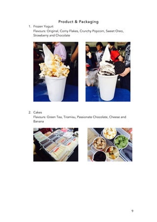   9	
  
Product & Packaging
1. Frozen Yogurt
Flavours: Original, Corny Flakes, Crunchy Popcorn, Sweet Oreo,
Strawberry and Chocolate
2. Cakes
Flavours: Green Tea, Tiramisu, Passionate Chocolate, Cheese and
Banana
 