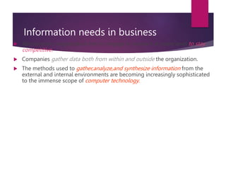 Information needs in business
 Almost every organization has to engage in research at some level to stay
competitive.
 Companies gather data both from within and outside the organization.
 The methods used to gather,analyze,and synthesize information from the
external and internal environments are becoming increasingly sophisticated
to the immense scope of computer technology.
 