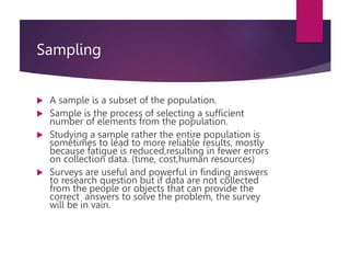 Sampling
 A sample is a subset of the population.
 Sample is the process of selecting a sufficient
number of elements from the population.
 Studying a sample rather the entire population is
sometimes to lead to more reliable results, mostly
because fatigue is reduced,resulting in fewer errors
on collection data. (time, cost,human resources)
 Surveys are useful and powerful in finding answers
to research question but if data are not collected
from the people or objects that can provide the
correct answers to solve the problem, the survey
will be in vain.
 