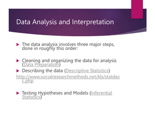 Data Analysis and Interpretation
 The data analysis involves three major steps,
done in roughly this order:
 Cleaning and organizing the data for analysis
(Data Preparation)
 Describing the data (Descriptive Statistics)
http://www.socialresearchmethods.net/kb/statdes
c.php
 Testing Hypotheses and Models (Inferential
Statistics)
 