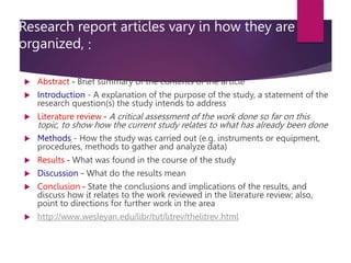Research report articles vary in how they are
organized, :
 Abstract - Brief summary of the contents of the article
 Introduction - A explanation of the purpose of the study, a statement of the
research question(s) the study intends to address
 Literature review - A critical assessment of the work done so far on this
topic, to show how the current study relates to what has already been done
 Methods - How the study was carried out (e.g. instruments or equipment,
procedures, methods to gather and analyze data)
 Results - What was found in the course of the study
 Discussion - What do the results mean
 Conclusion - State the conclusions and implications of the results, and
discuss how it relates to the work reviewed in the literature review; also,
point to directions for further work in the area
 http://www.wesleyan.edu/libr/tut/litrev/thelitrev.html
 