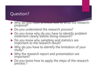 Question?
 How can you solve business problem?
 Why do you need to know how to write the research
proposal?
 Do you understand the research process?
 Do you know why do you have to identify problem
statement clearly before doing research?
 Do you know why sampling and statistics are
important to the research result?
 Why do you have to identify the limitation of your
study?
 Why the research report and presentation are
important?
 Do you know how to apply the steps of the research
process ?
 
