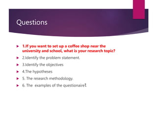 Questions
 1.If you want to set up a coffee shop near the
university and school, what is your research topic?
 2.Identify the problem statement.
 3.Identify the objectives
 4.The hypotheses
 5. The research methodology.
 6. The examples of the questionaireใ
 