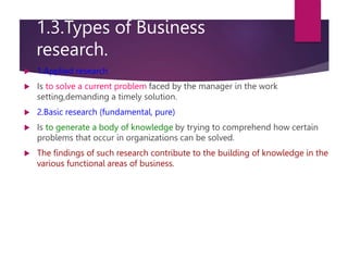1.3.Types of Business
research.
 1.Applied research
 Is to solve a current problem faced by the manager in the work
setting,demanding a timely solution.
 2.Basic research (fundamental, pure)
 Is to generate a body of knowledge by trying to comprehend how certain
problems that occur in organizations can be solved.
 The findings of such research contribute to the building of knowledge in the
various functional areas of business.
 