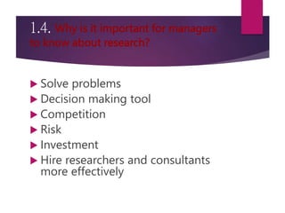 1.4. Why is it important for managers
to know about research?
 Solve problems
 Decision making tool
 Competition
 Risk
 Investment
 Hire researchers and consultants
more effectively
 