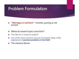 Problem Formulation
 "Well begun is half done" --Aristotle, quoting an old
proverb
 Where do research topics come from?
 The idea for a research project?
 one of the most common sources of research ideas is the
experience of practical problems in the field?
 The Literature Review
 