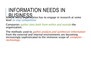 INFORMATION NEEDS IN
BUSINESS
Almost every organization has to engage in research at some
level to stay competitive.
Companies gather data both from within and outside the
organization.
The methods used to gather,analyze,and synthesize information
from the external and internal environments are becoming
increasingly sophisticated to the immense scope of computer
technology.
 