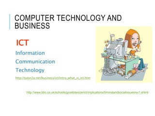COMPUTER TECHNOLOGY AND
BUSINESS
ICT
Information
Communication
Technology
http://tutor2u.net/business/ict/intro_what_is_ict.htm
http://www.bbc.co.uk/schools/gcsebitesize/ict/implications/0moralandsocialissuesrev1.shtml
 