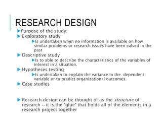 RESEARCH DESIGN
Purpose of the study:
 Exploratory study
Is undertaken when no information is available on how
similar problems or research issues have been solved in the
past
 Descriptive study
Is to able to describe the characteristics of the variables of
interest in a situation.
 Hypotheses testing
Is undertaken to explain the variance in the dependent
variable or to predict organizational outcomes.
 Case studies
 Research design can be thought of as the structure of
research -- it is the "glue" that holds all of the elements in a
research project together
 