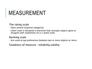 MEASUREMENT
The rating scale
 Have several response catagories
 Likert scale is designed o exermine how strongly subject agree or
disagree with statements on a 5-point scale
Ranking scale
 Are used to tap preferences between two or more objects or items
Goodness of measure : reliability,validity
 