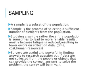 SAMPLING
A sample is a subset of the population.
Sample is the process of selecting a sufficient
number of elements from the population.
Studying a sample rather the entire population
is sometimes to lead to more reliable results,
mostly because fatigue is reduced,resulting in
fewer errors on collection data. (time,
cost,human resources)
Surveys are useful and powerful in finding
answers to research question but if data are
not collected from the people or objects that
can provide the correct answers to solve the
problem, the survey will be in vain.
 