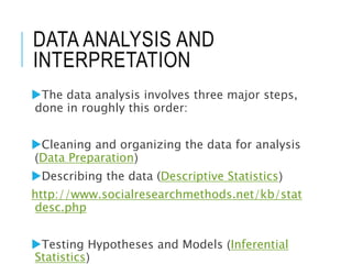 DATA ANALYSIS AND
INTERPRETATION
The data analysis involves three major steps,
done in roughly this order:
Cleaning and organizing the data for analysis
(Data Preparation)
Describing the data (Descriptive Statistics)
http://www.socialresearchmethods.net/kb/stat
desc.php
Testing Hypotheses and Models (Inferential
Statistics)
 