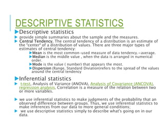 DESCRIPTIVE STATISTICS
Descriptive statistics
 provide simple summaries about the sample and the measures.
 Central Tendency. The central tendency of a distribution is an estimate of
the "center" of a distribution of values. There are three major types of
estimates of central tendency:
Mean is the most common-used measure of data tendency.=average.
Median is the middle value , when the data is arranged in numerical
order.
Mode is the value ( number) that appears the most.
Dispersion (Range, Standard Diviation)refers to the spread of the values
around the central tendency
Inferential statistics
 t-test, Analysis of Variance (ANOVA), Analysis of Covariance (ANCOVA),
regression analysis, Correlation is a measure of the relation between two
or more variables.
 we use inferential statistics to make judgments of the probability that an
observed difference between groups. Thus, we use inferential statistics to
make inferences from our data to more general conditions;
 we use descriptive statistics simply to describe what's going on in our
data.
 