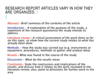 RESEARCH REPORT ARTICLES VARY IN HOW THEY
ARE ORGANIZED, :
Abstract - Brief summary of the contents of the article
Introduction - A explanation of the purpose of the study, a
statement of the research question(s) the study intends to
address
Literature review - A critical assessment of the work done so far
on this topic, to show how the current study relates to what has
already been done
Methods - How the study was carried out (e.g. instruments or
equipment, procedures, methods to gather and analyze data)
Results - What was found in the course of the study
Discussion - What do the results mean
Conclusion - State the conclusions and implications of the
results, and discuss how it relates to the work reviewed in the
literature review; also, point to directions for further work in the
area
 