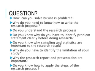 QUESTION?
How can you solve business problem?
Why do you need to know how to write the
research proposal?
Do you understand the research process?
Do you know why do you have to identify problem
statement clearly before doing research?
Do you know why sampling and statistics are
important to the research result?
Why do you have to identify the limitation of your
study?
Why the research report and presentation are
important?
Do you know how to apply the steps of the
research process ?
 