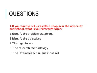 QUESTIONS
1.If you want to set up a coffee shop near the university
and school, what is your research topic?
2.Identify the problem statement.
3.Identify the objectives
4.The hypotheses
5. The research methodology.
6. The examples of the questionaireใ
 